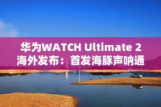 华为WATCH Ultimate 2海外发布：首发海豚声呐通信 水下60米内一键求救