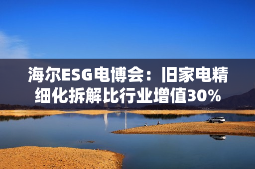 海尔ESG电博会:旧家电精细化拆解比行业增值30% 海尔ESG电博会:旧家电精细化拆解比行业增值30%