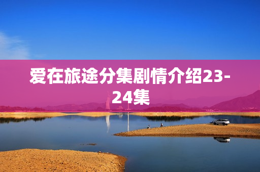 爱在旅途分集剧情介绍23-24集 爱在旅途分集剧情介绍23-24集