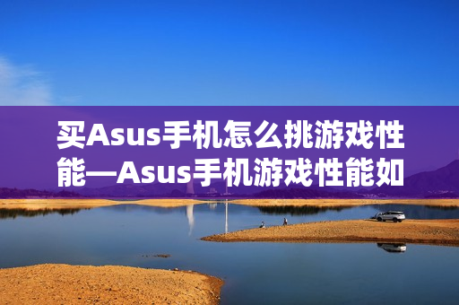 买Asus手机怎么挑游戏性能—Asus手机游戏性能如何选择方法 买Asus手机怎么挑游戏性能—Asus手机游戏性能如何选择方法