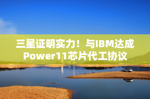 三星证明实力！与IBM达成Power11芯片代工协议