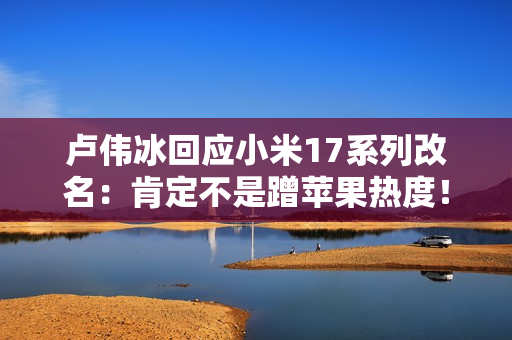 卢伟冰回应小米17系列改名：肯定不是蹭苹果热度！产品升级巨大