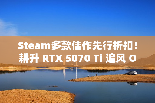Steam多款佳作先行折扣！耕升 RTX 5070 Ti 追风 OC 2.0预热秋促！