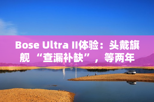 Bose Ultra II体验：头戴旗舰 “查漏补缺”，等两年值了？