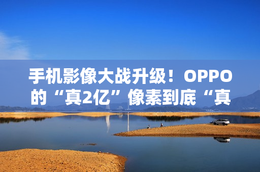 手机影像大战升级！OPPO的“真2亿”像素到底“真”在哪里？