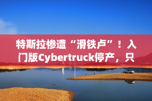 特斯拉惨遭“滑铁卢”！入门版Cybertruck停产，只活了五个月！