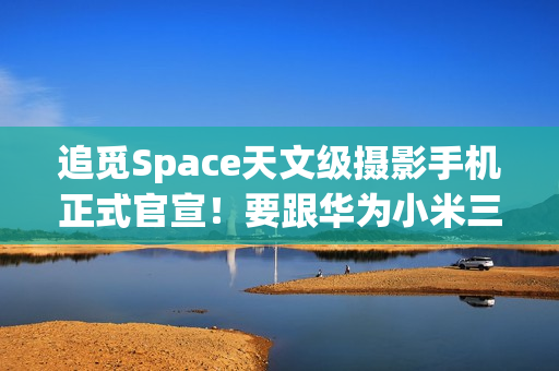 追觅Space天文级摄影手机正式官宣！要跟华为小米三分天下