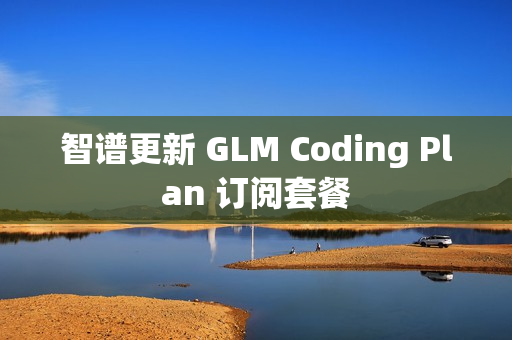 智谱更新 GLM Coding Plan 订阅套餐