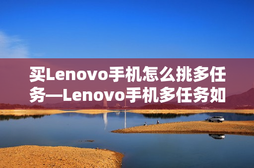 买Lenovo手机怎么挑多任务—Lenovo手机多任务如何选择方法