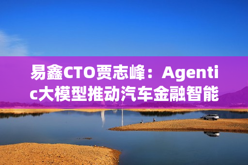 易鑫CTO贾志峰：Agentic大模型推动汽车金融智能化升级