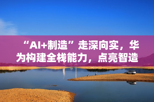 “AI+制造”走深向实,华为构建全栈能力,点亮智造未来 “AI+制造”走深向实,华为构建全栈能力,点亮智造未来