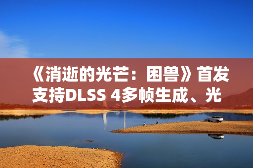 《消逝的光芒：困兽》首发支持DLSS 4多帧生成、光线追踪和NVIDIA Reflex