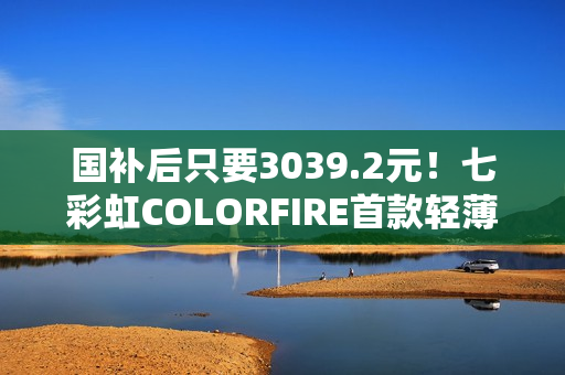 国补后只要3039.2元！七彩虹COLORFIRE首款轻薄AI笔记本开卖：锐龙7 7735HS配32GB内存