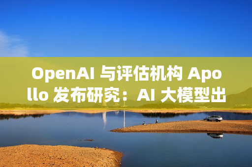 OpenAI 与评估机构 Apollo 发布研究：AI 大模型出现“图谋”行为