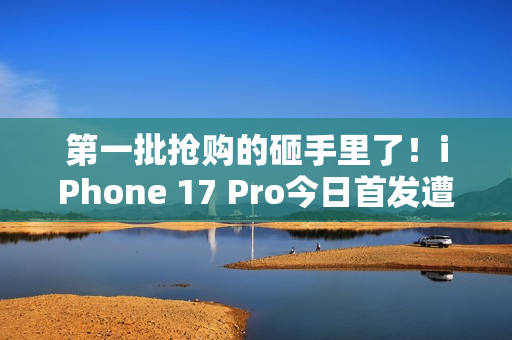 第一批抢购的砸手里了！iPhone 17 Pro今日首发遭黄牛拒收：一分钱都不愿意加