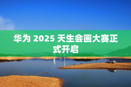 华为 2025 天生会画大赛正式开启 华为 2025 天生会画大赛正式开启
