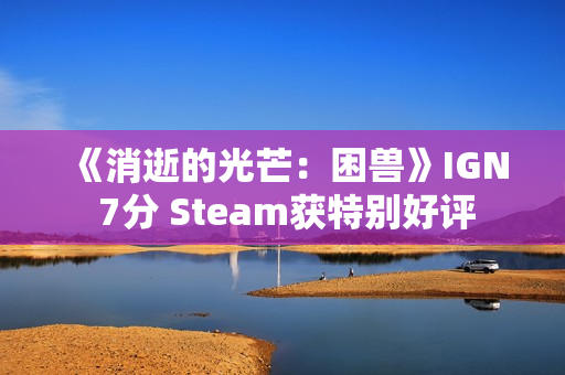 《消逝的光芒：困兽》IGN 7分 Steam获特别好评