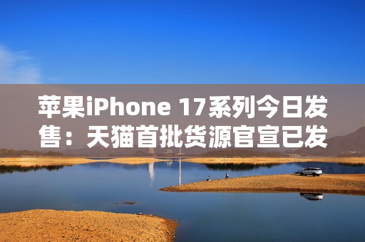 苹果iPhone 17系列今日发售：天猫首批货源官宣已发货