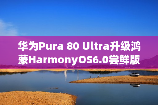 华为Pura 80 Ultra升级鸿蒙HarmonyOS6.0尝鲜版，影像功能迎来重大升级