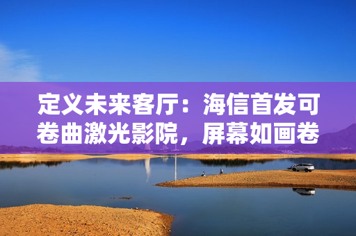 定义未来客厅：海信首发可卷曲激光影院，屏幕如画卷般隐现自如