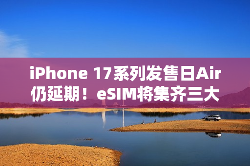 iPhone 17系列发售日Air仍延期！eSIM将集齐三大运营商