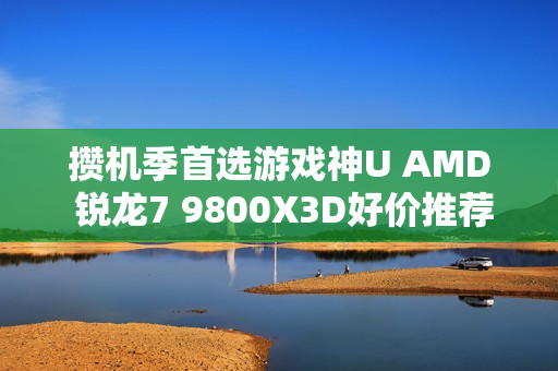 攒机季首选游戏神U AMD 锐龙7 9800X3D好价推荐