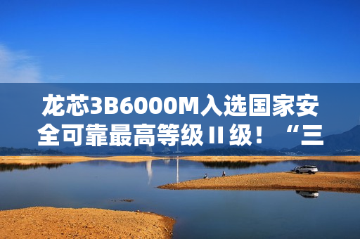 龙芯3B6000M入选国家安全可靠最高等级Ⅱ级！“三剑客”一齐登顶