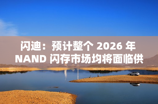 闪迪：预计整个 2026 年 NAND 闪存市场均将面临供应不足