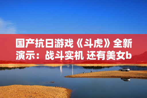 国产抗日游戏《斗虎》全新演示：战斗实机 还有美女boss！