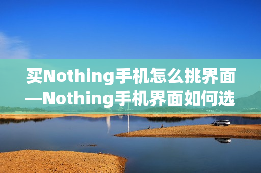 买Nothing手机怎么挑界面—Nothing手机界面如何选择方法