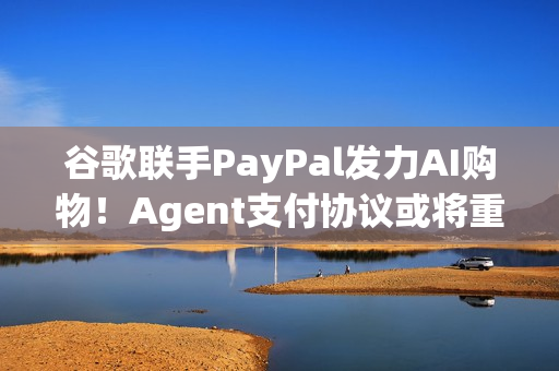 谷歌联手PayPal发力AI购物！Agent支付协议或将重塑电商生态