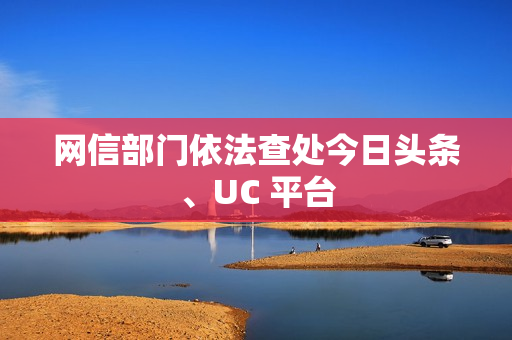 网信部门依法查处今日头条、UC 平台