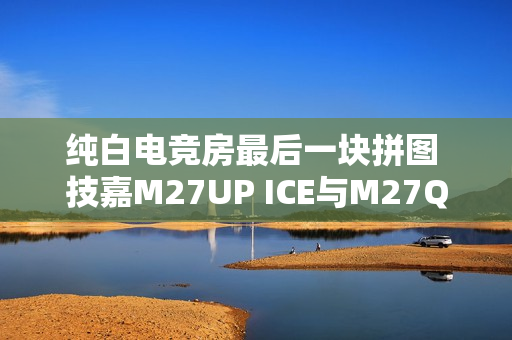 纯白电竞房最后一块拼图 技嘉M27UP ICE与M27Q2 QD ICE显示器来袭