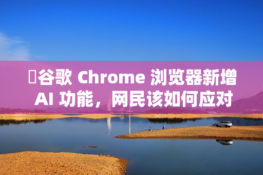 ​谷歌 Chrome 浏览器新增 AI 功能，网民该如何应对?