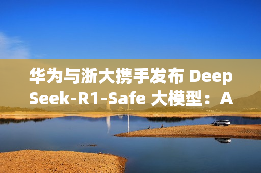 华为与浙大携手发布 DeepSeek-R1-Safe 大模型：AI安全与性能完美平衡