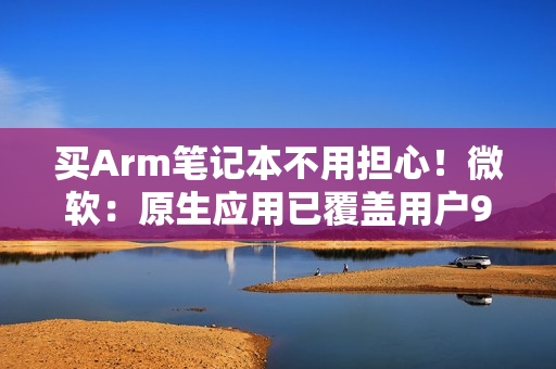 买Arm笔记本不用担心!微软:原生应用已覆盖用户90%使用时长 买Arm笔记本不用担心!微软:原生应用已覆盖用户90%使用时长