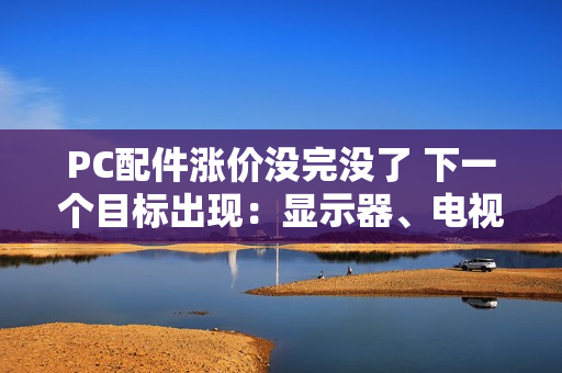 PC配件涨价没完没了 下一个目标出现：显示器、电视蠢蠢欲动