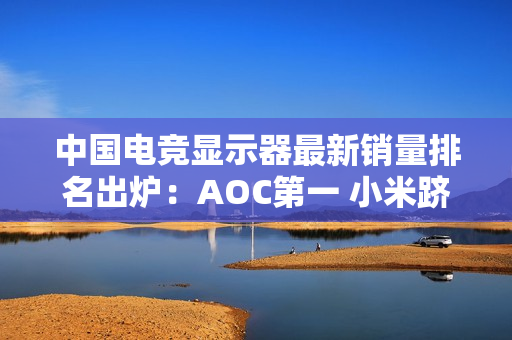 中国电竞显示器最新销量排名出炉：AOC第一 小米跻身前五