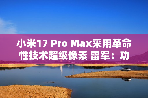 小米17 Pro Max采用革命性技术超级像素 雷军：功耗降低26% 非常夸张