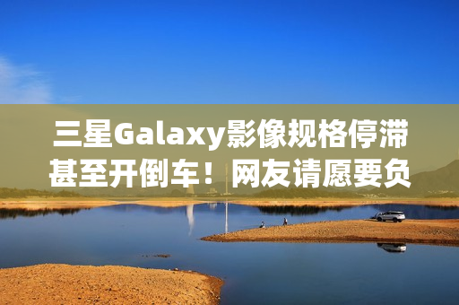 三星Galaxy影像规格停滞甚至开倒车!网友请愿要负责人下台 三星Galaxy影像规格停滞甚至开倒车!网友请愿要负责人下台
