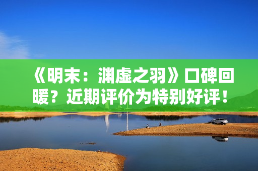 《明末：渊虚之羽》口碑回暖？近期评价为特别好评！