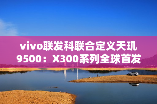 vivo联发科联合定义天玑9500：X300系列全球首发