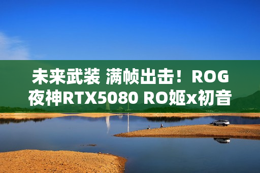 未来武装 满帧出击！ROG夜神RTX5080 RO姬x初音未来版显卡开售