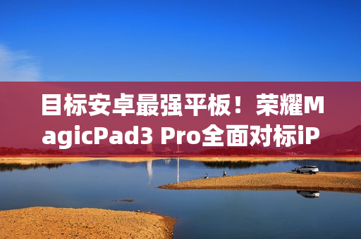 目标安卓最强平板!荣耀MagicPad3 Pro全面对标iPad Pro、小米平板Ultra 目标安卓最强平板!荣耀MagicPad3 Pro全面对标iPad Pro、小米平板Ultra