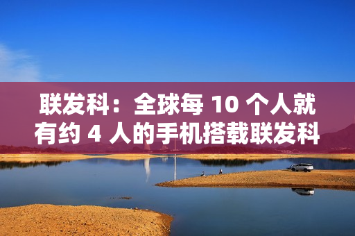 联发科：全球每 10 个人就有约 4 人的手机搭载联发科芯片