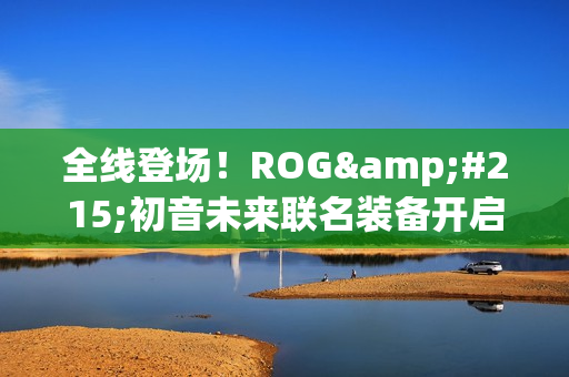 全线登场！ROG×初音未来联名装备开启预约 超能好物即刻拥有