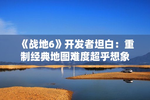 《战地6》开发者坦白：重制经典地图难度超乎想象