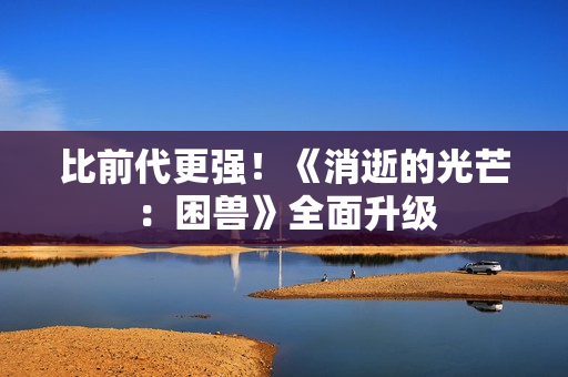 比前代更强!《消逝的光芒:困兽》全面升级 比前代更强!《消逝的光芒:困兽》全面升级