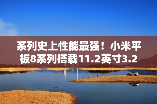 系列史上性能最强!小米平板8系列搭载11.2英寸3.2K旗舰屏 系列史上性能最强!小米平板8系列搭载11.2英寸3.2K旗舰屏