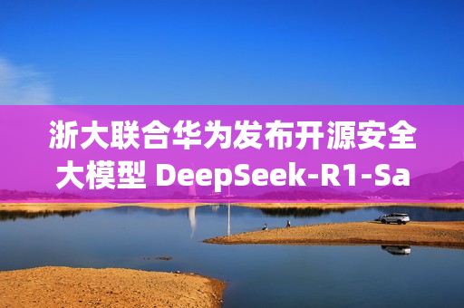 浙大联合华为发布开源安全大模型 DeepSeek-R1-Safe